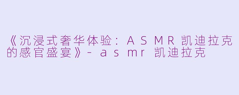 《沉浸式奢华体验：ASMR凯迪拉克的感官盛宴》-asmr凯迪拉克