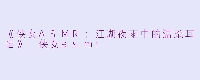 《侠女ASMR：江湖夜雨中的温柔耳语》-侠女asmr