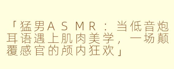「猛男ASMR：当低音炮耳语遇上肌肉美学，一场颠覆感官的颅内狂欢」