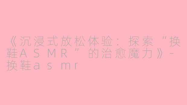《沉浸式放松体验：探索“换鞋ASMR”的治愈魔力》-换鞋asmr