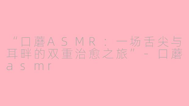“口蘑ASMR：一场舌尖与耳畔的双重治愈之旅”-口蘑asmr