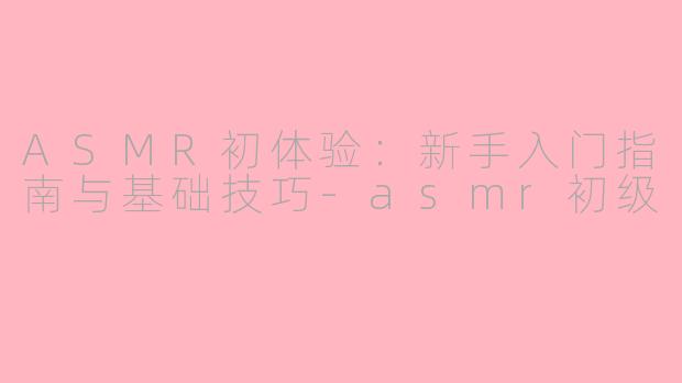 ASMR初体验：新手入门指南与基础技巧-asmr初级