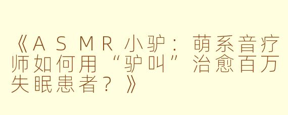 《ASMR小驴：萌系音疗师如何用“驴叫”治愈百万失眠患者？》