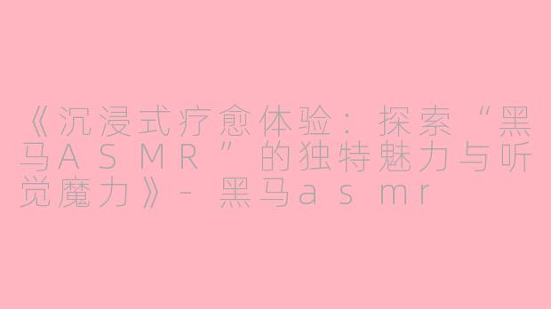《沉浸式疗愈体验：探索“黑马ASMR”的独特魅力与听觉魔力》-黑马asmr