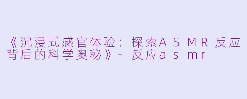 《沉浸式感官体验：探索ASMR反应背后的科学奥秘》-反应asmr