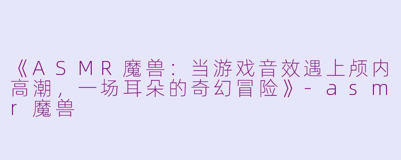 《ASMR魔兽：当游戏音效遇上颅内高潮，一场耳朵的奇幻冒险》-asmr魔兽