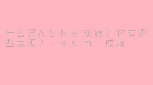什么是ASMR成瘾？它有哪些表现？-asmr成瘾