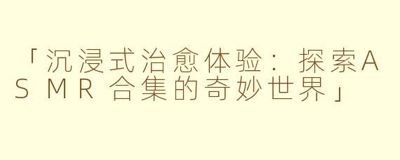 「沉浸式治愈体验：探索ASMR合集的奇妙世界」