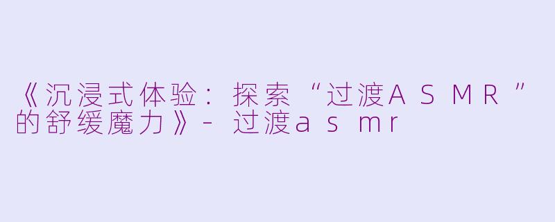 《沉浸式体验：探索“过渡ASMR”的舒缓魔力》-过渡asmr