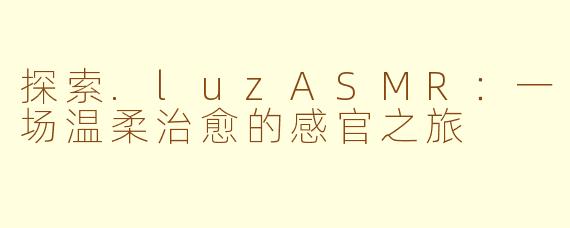 探索.luzASMR：一场温柔治愈的感官之旅