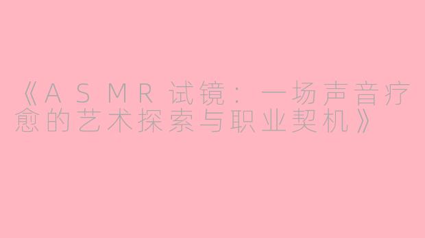 《ASMR试镜：一场声音疗愈的艺术探索与职业契机》