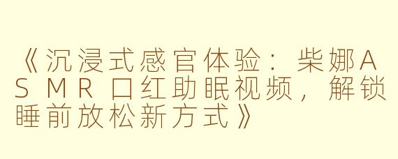 《沉浸式感官体验：柴娜ASMR口红助眠视频，解锁睡前放松新方式》