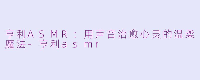 亨利ASMR：用声音治愈心灵的温柔魔法-亨利asmr
