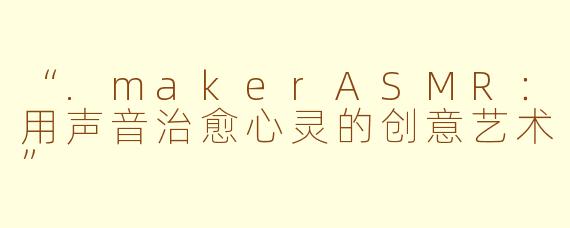 “.makerASMR：用声音治愈心灵的创意艺术”