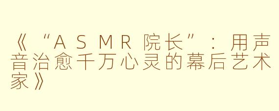 《“ASMR院长”：用声音治愈千万心灵的幕后艺术家》