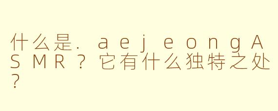 什么是.aejeongASMR？它有什么独特之处？