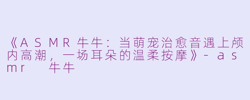 《ASMR牛牛：当萌宠治愈音遇上颅内高潮，一场耳朵的温柔按摩》-asmr 牛牛