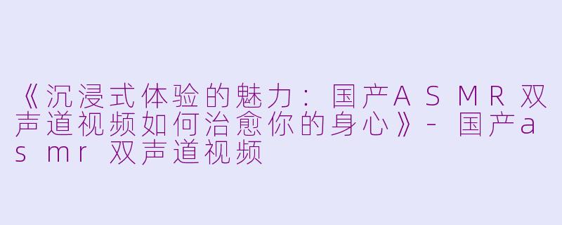 《沉浸式体验的魅力：国产ASMR双声道视频如何治愈你的身心》-国产asmr双声道视频