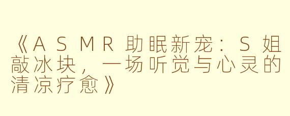 《ASMR助眠新宠：S姐敲冰块，一场听觉与心灵的清凉疗愈》