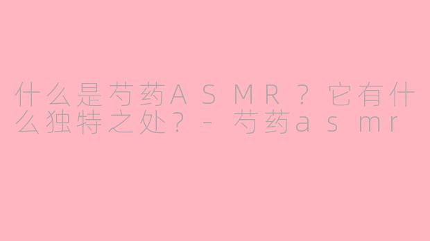 什么是芍药ASMR？它有什么独特之处？-芍药asmr