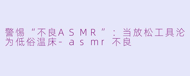 警惕“不良ASMR”：当放松工具沦为低俗温床-asmr不良