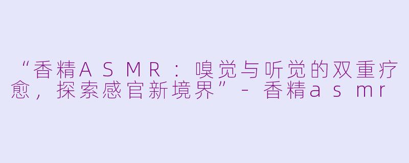 “香精ASMR：嗅觉与听觉的双重疗愈，探索感官新境界”-香精asmr