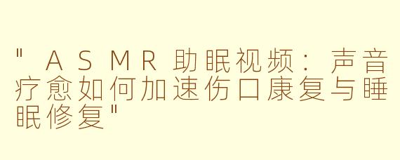 "ASMR助眠视频:声音疗愈如何加速伤口康复与睡眠修复"