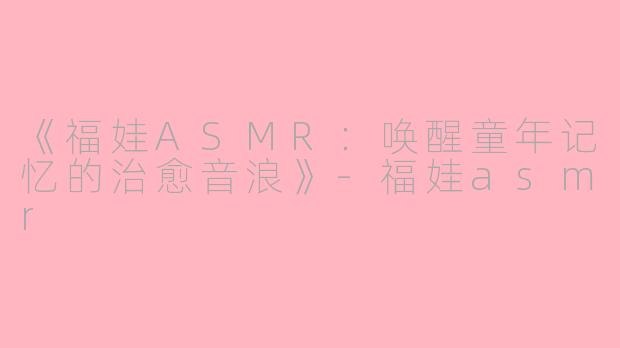 《福娃ASMR：唤醒童年记忆的治愈音浪》-福娃asmr