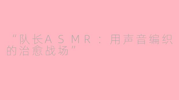 “队长ASMR：用声音编织的治愈战场”