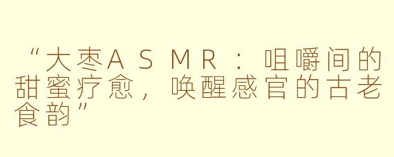 “大枣ASMR：咀嚼间的甜蜜疗愈，唤醒感官的古老食韵”