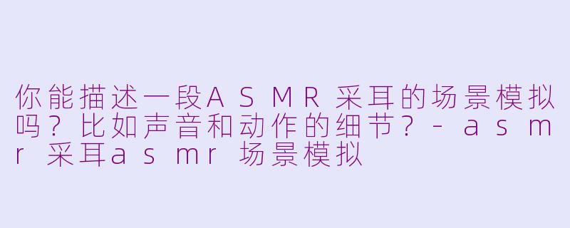 你能描述一段ASMR采耳的场景模拟吗？比如声音和动作的细节？-asmr采耳asmr场景模拟