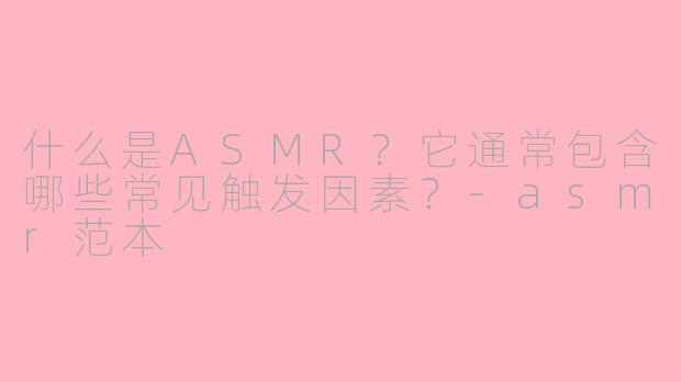 什么是ASMR？它通常包含哪些常见触发因素？-asmr范本