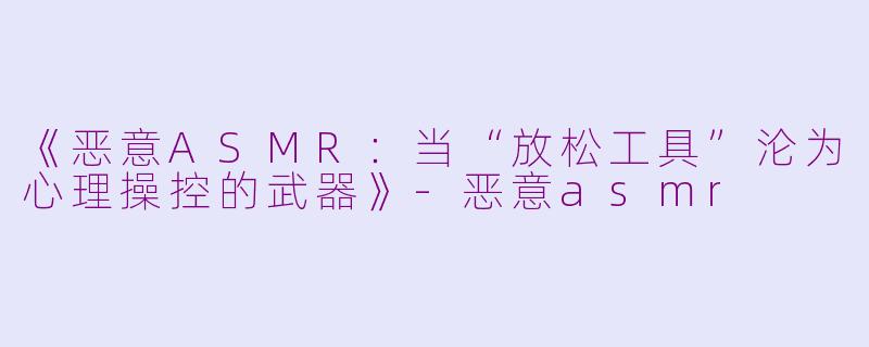 《恶意ASMR：当“放松工具”沦为心理操控的武器》-恶意asmr