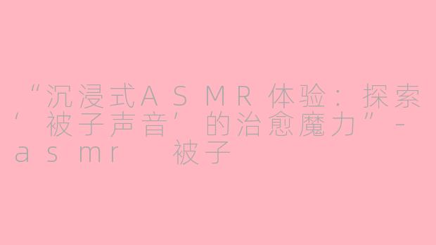 “沉浸式ASMR体验：探索‘被子声音’的治愈魔力”-asmr 被子