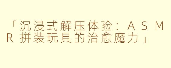 「沉浸式解压体验：ASMR拼装玩具的治愈魔力」