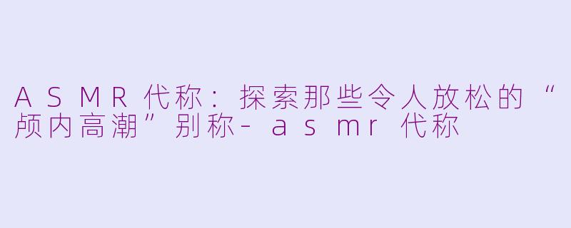 ASMR代称：探索那些令人放松的“颅内高潮”别称-asmr代称