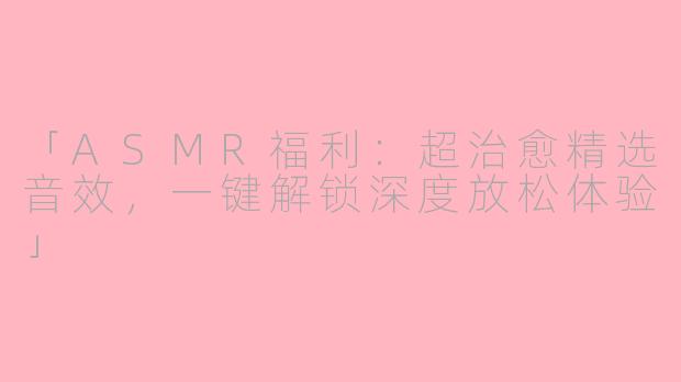 「ASMR福利：超治愈精选音效，一键解锁深度放松体验」