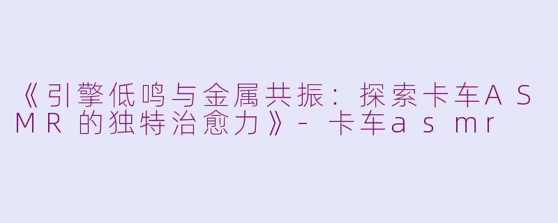 《引擎低鸣与金属共振：探索卡车ASMR的独特治愈力》-卡车asmr