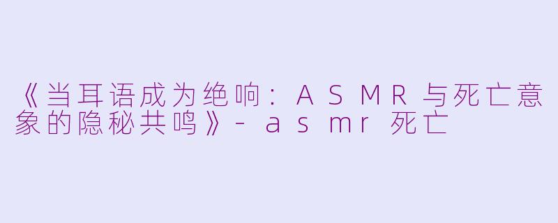 《当耳语成为绝响：ASMR与死亡意象的隐秘共鸣》-asmr死亡