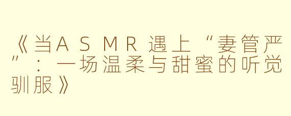 《当ASMR遇上“妻管严”：一场温柔与甜蜜的听觉驯服》