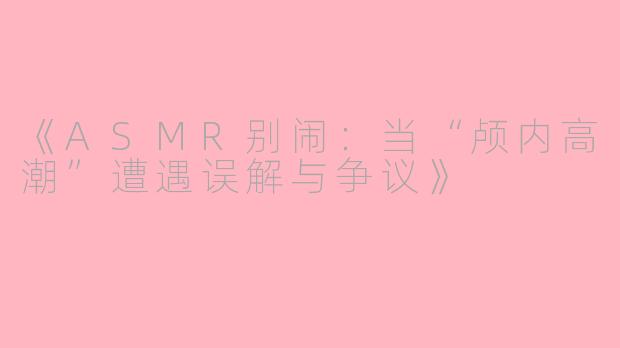 《ASMR别闹：当“颅内高潮”遭遇误解与争议》