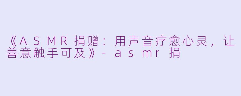 《ASMR捐赠：用声音疗愈心灵，让善意触手可及》-asmr捐