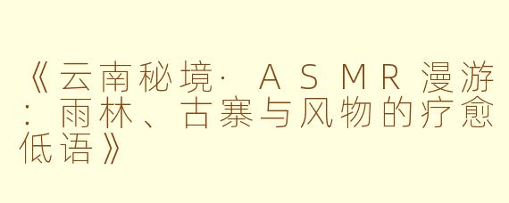 《云南秘境·ASMR漫游：雨林、古寨与风物的疗愈低语》