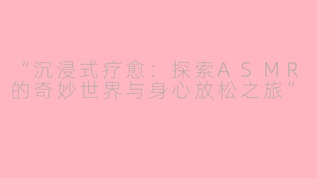 “沉浸式疗愈：探索ASMR的奇妙世界与身心放松之旅”