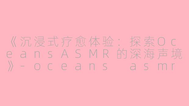 《沉浸式疗愈体验：探索OceansASMR的深海声境》-oceans asmr