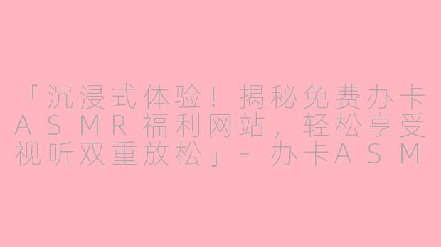 「沉浸式体验！揭秘免费办卡ASMR福利网站，轻松享受视听双重放松」-办卡ASMR福利免费网站