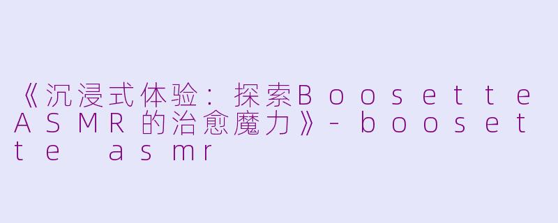 《沉浸式体验：探索BoosetteASMR的治愈魔力》-boosette asmr