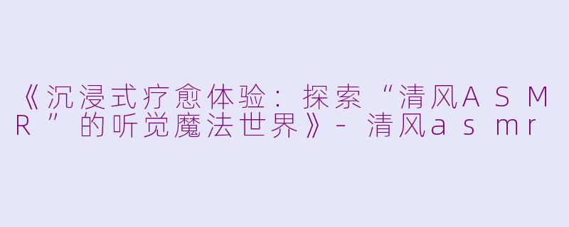 《沉浸式疗愈体验：探索“清风ASMR”的听觉魔法世界》-清风asmr