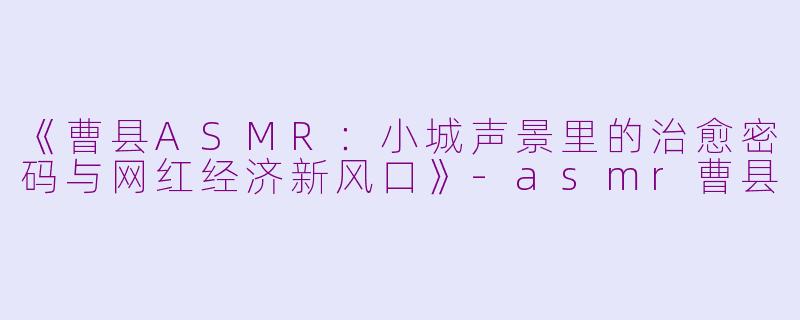 《曹县ASMR：小城声景里的治愈密码与网红经济新风口》-asmr曹县