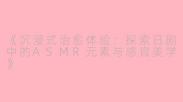 《沉浸式治愈体验：探索日剧中的ASMR元素与感官美学》